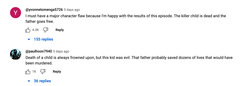 YouTube commenter @yvonnetomenga5726: "I must have a major character flaw because I'm happy with the results of this episode. The killer is dead and the father goes free."
YouTube commenter @paulhoon7940: "Death of a child is always frowned upon, but this kid was evil. The father probably saved dozens of lives that would have been murdered."